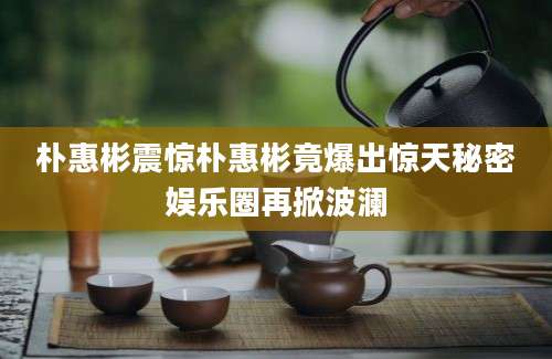 朴惠彬震惊朴惠彬竟爆出惊天秘密娱乐圈再掀波澜