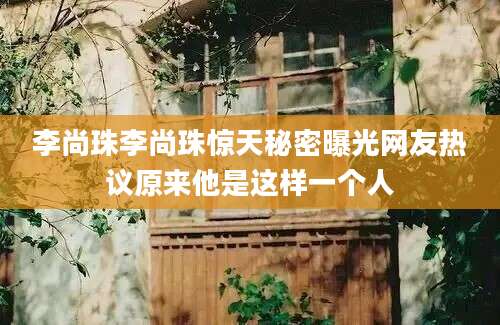 李尚珠李尚珠惊天秘密曝光网友热议原来他是这样一个人