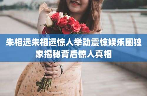 朱相远朱相远惊人举动震惊娱乐圈独家揭秘背后惊人真相