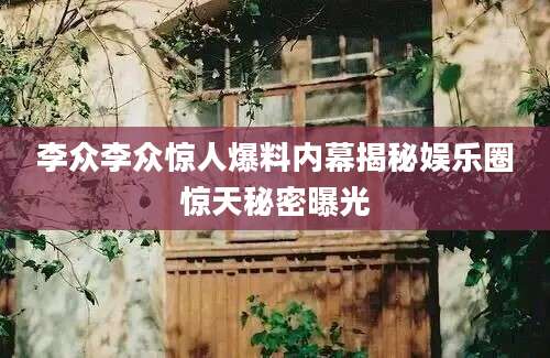 李众李众惊人爆料内幕揭秘娱乐圈惊天秘密曝光