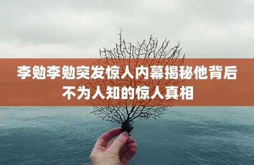 李勉李勉突发惊人内幕揭秘他背后不为人知的惊人真相