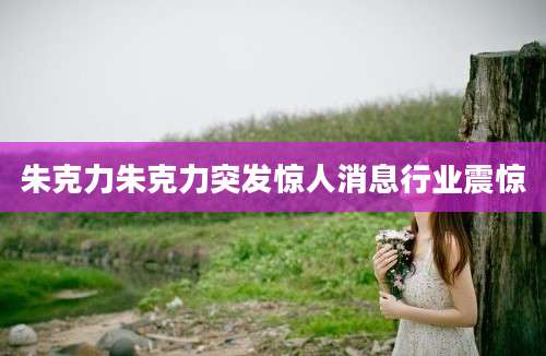 朱克力朱克力突发惊人消息行业震惊