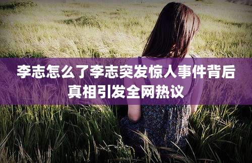 李志怎么了李志突发惊人事件背后真相引发全网热议