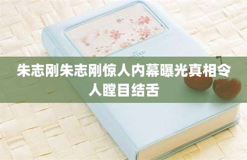 朱志刚朱志刚惊人内幕曝光真相令人瞠目结舌