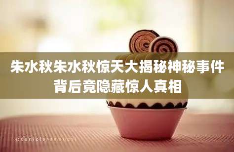 朱水秋朱水秋惊天大揭秘神秘事件背后竟隐藏惊人真相