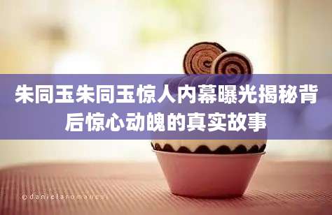 朱同玉朱同玉惊人内幕曝光揭秘背后惊心动魄的真实故事
