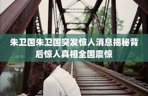 朱卫国朱卫国突发惊人消息揭秘背后惊人真相全国震惊