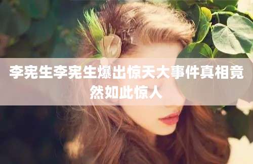 李宪生李宪生爆出惊天大事件真相竟然如此惊人