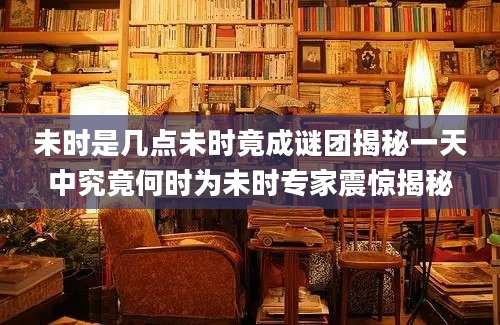 未时是几点未时竟成谜团揭秘一天中究竟何时为未时专家震惊揭秘