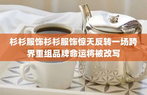 杉杉服饰杉杉服饰惊天反转一场跨界重组品牌命运将被改写