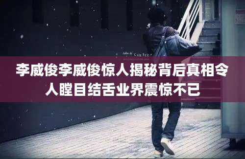 李威俊李威俊惊人揭秘背后真相令人瞠目结舌业界震惊不已
