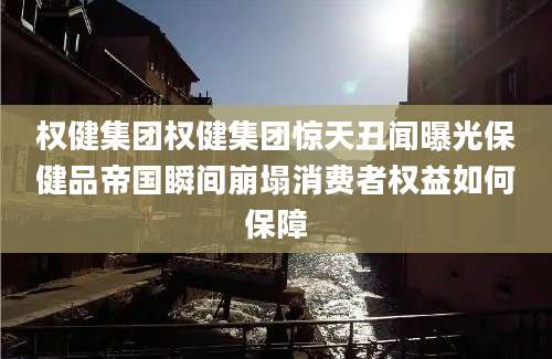 权健集团权健集团惊天丑闻曝光保健品帝国瞬间崩塌消费者权益如何保障