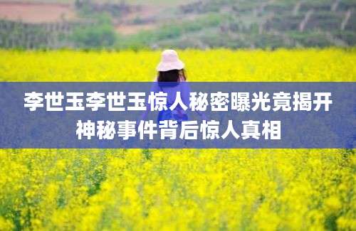 李世玉李世玉惊人秘密曝光竟揭开神秘事件背后惊人真相