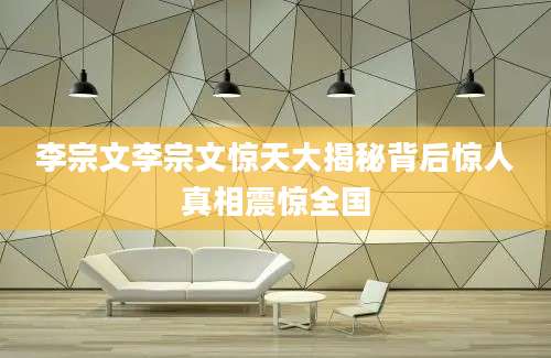 李宗文李宗文惊天大揭秘背后惊人真相震惊全国