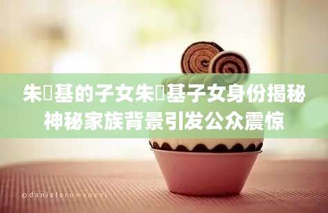 朱镕基的子女朱镕基子女身份揭秘神秘家族背景引发公众震惊