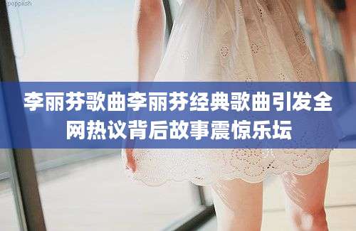 李丽芬歌曲李丽芬经典歌曲引发全网热议背后故事震惊乐坛
