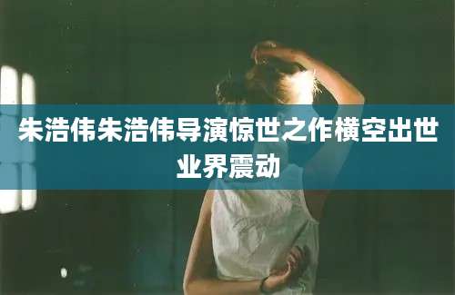 朱浩伟朱浩伟导演惊世之作横空出世业界震动