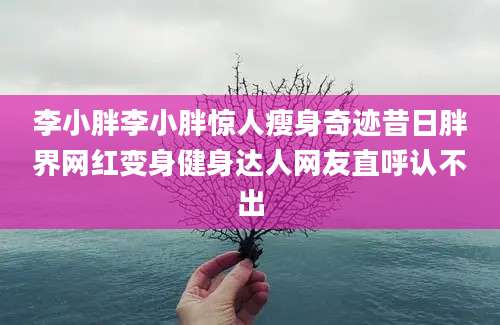 李小胖李小胖惊人瘦身奇迹昔日胖界网红变身健身达人网友直呼认不出
