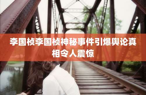 李国桢李国桢神秘事件引爆舆论真相令人震惊