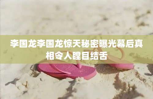 李国龙李国龙惊天秘密曝光幕后真相令人瞠目结舌