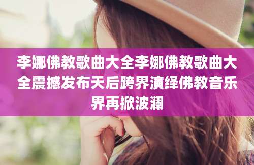 李娜佛教歌曲大全李娜佛教歌曲大全震撼发布天后跨界演绎佛教音乐界再掀波澜