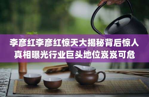 李彦红李彦红惊天大揭秘背后惊人真相曝光行业巨头地位岌岌可危