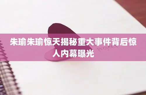 朱瑜朱瑜惊天揭秘重大事件背后惊人内幕曝光
