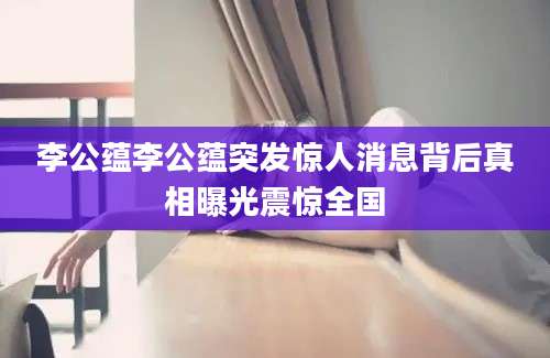 李公蕴李公蕴突发惊人消息背后真相曝光震惊全国