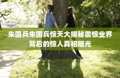 朱国兵朱国兵惊天大揭秘震惊业界背后的惊人真相曝光