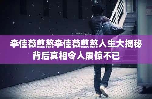 李佳薇煎熬李佳薇煎熬人生大揭秘背后真相令人震惊不已