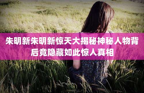 朱明新朱明新惊天大揭秘神秘人物背后竟隐藏如此惊人真相