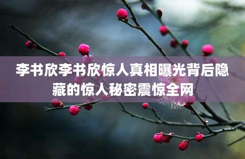 李书欣李书欣惊人真相曝光背后隐藏的惊人秘密震惊全网
