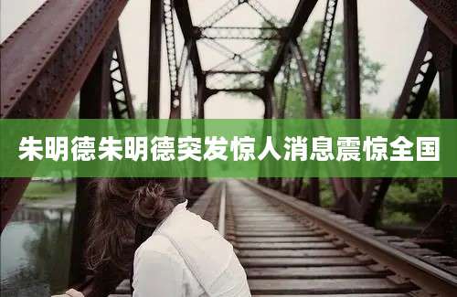 朱明德朱明德突发惊人消息震惊全国