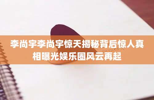 李尚宇李尚宇惊天揭秘背后惊人真相曝光娱乐圈风云再起