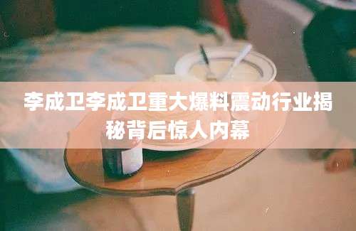 李成卫李成卫重大爆料震动行业揭秘背后惊人内幕