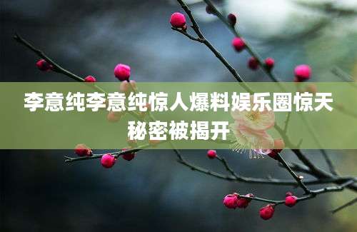 李意纯李意纯惊人爆料娱乐圈惊天秘密被揭开