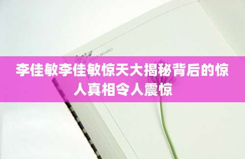 李佳敏李佳敏惊天大揭秘背后的惊人真相令人震惊