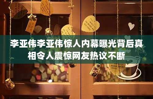 李亚伟李亚伟惊人内幕曝光背后真相令人震惊网友热议不断
