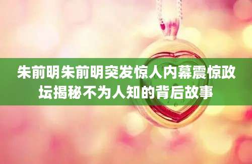 朱前明朱前明突发惊人内幕震惊政坛揭秘不为人知的背后故事