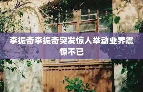 李振奇李振奇突发惊人举动业界震惊不已