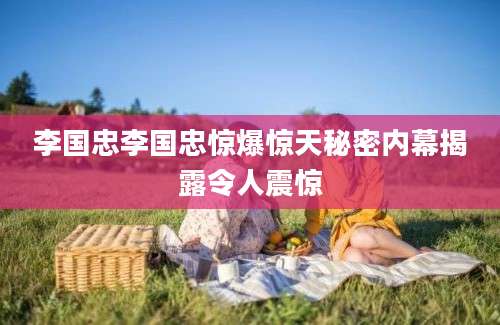 李国忠李国忠惊爆惊天秘密内幕揭露令人震惊