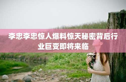 李忠李忠惊人爆料惊天秘密背后行业巨变即将来临