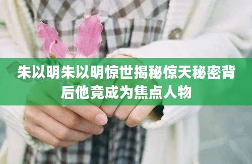 朱以明朱以明惊世揭秘惊天秘密背后他竟成为焦点人物