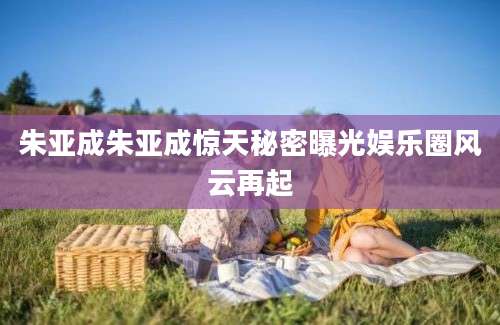 朱亚成朱亚成惊天秘密曝光娱乐圈风云再起