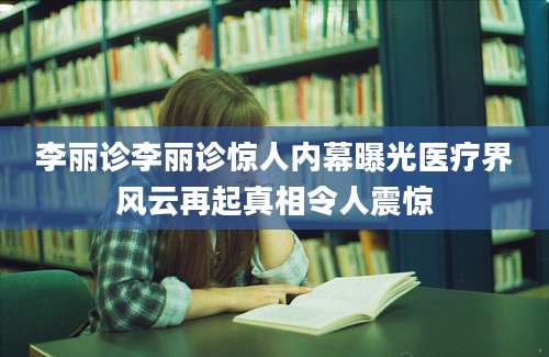 李丽诊李丽诊惊人内幕曝光医疗界风云再起真相令人震惊