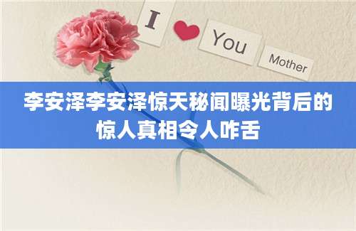 李安泽李安泽惊天秘闻曝光背后的惊人真相令人咋舌