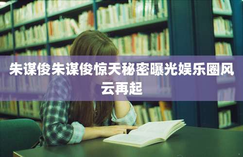 朱谋俊朱谋俊惊天秘密曝光娱乐圈风云再起