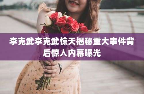 李克武李克武惊天揭秘重大事件背后惊人内幕曝光