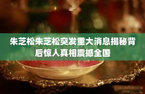 朱芝松朱芝松突发重大消息揭秘背后惊人真相震撼全国